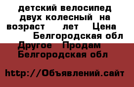 детский велосипед.двух колесный..на возраст 4-7 лет. › Цена ­ 2 000 - Белгородская обл. Другое » Продам   . Белгородская обл.